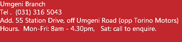 Umgeni Branch Tel . (031) 316 5043 Add. 55 Station Drive, off Umgeni Road (opp Torino Motors) Hours. Mon-Fri: 8am - 4.30pm, Sat: call to enquire.  